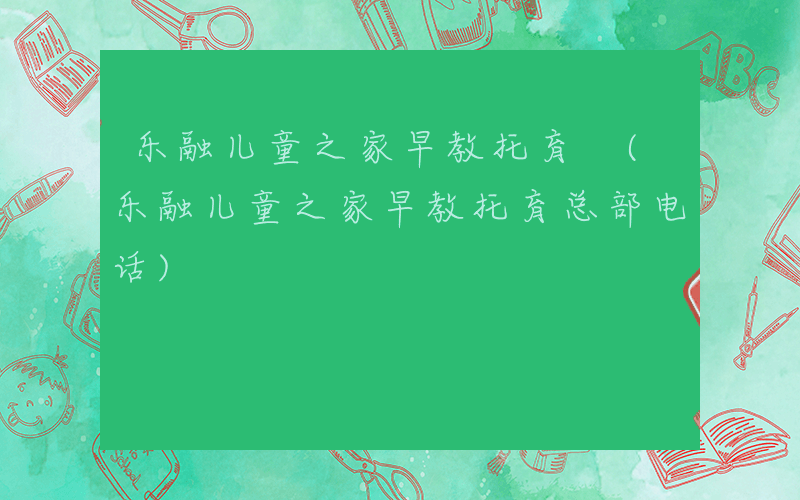 乐融儿童之家早教托育 (乐融儿童之家早教托育总部电话)